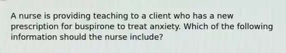 A nurse is providing teaching to a client who has a new prescription for buspirone to treat anxiety. Which of the following information should the nurse include?