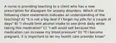 A nurse is providing teaching to a client who has a new prescription for diazepam for anxiety disorders. Which of the following client statements indicates an understanding of the teaching? A) "It is not a big deal if I forget my pills for a couple of days" B) "I should limit alcohol intake to one drink daily while taking this medication" C) "I will avoid salt because this medication can increase my blood pressure" D) "If I become pregnant, it is important to let my health care provider know"