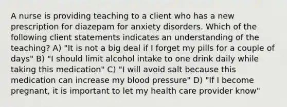 A nurse is providing teaching to a client who has a new prescription for diazepam for anxiety disorders. Which of the following client statements indicates an understanding of the teaching? A) "It is not a big deal if I forget my pills for a couple of days" B) "I should limit alcohol intake to one drink daily while taking this medication" C) "I will avoid salt because this medication can increase my blood pressure" D) "If I become pregnant, it is important to let my health care provider know"