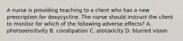 A nurse is providing teaching to a client who has a new prescription for doxycycline. The nurse should instruct the client to monitor for which of the following adverse effects? A. photosensitivity B. constipation C. ototoxicity D. blurred vision