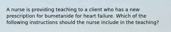 A nurse is providing teaching to a client who has a new prescription for bumetanide for heart failure. Which of the following instructions should the nurse include in the teaching?