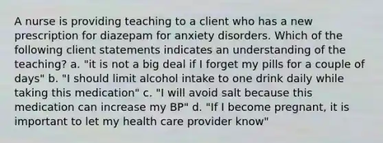 A nurse is providing teaching to a client who has a new prescription for diazepam for anxiety disorders. Which of the following client statements indicates an understanding of the teaching? a. "it is not a big deal if I forget my pills for a couple of days" b. "I should limit alcohol intake to one drink daily while taking this medication" c. "I will avoid salt because this medication can increase my BP" d. "If I become pregnant, it is important to let my health care provider know"