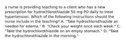 a nurse is providing teaching to a client who has a new prescription for hydrochlorothiazide 50 mg PO daily to treat hypertension. Which of the following instructions should the nurse include in the teaching? A. "Take hydrochlorothiazide as needed for edema." B. "Check your weight once each week." C. "Take the hydrochlorothiazide on an empty stomach." D. "Take the hydrochlorothiazide in the morning."