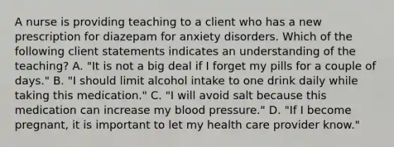 A nurse is providing teaching to a client who has a new prescription for diazepam for anxiety disorders. Which of the following client statements indicates an understanding of the teaching? A. "It is not a big deal if I forget my pills for a couple of days." B. "I should limit alcohol intake to one drink daily while taking this medication." C. "I will avoid salt because this medication can increase my blood pressure." D. "If I become pregnant, it is important to let my health care provider know."