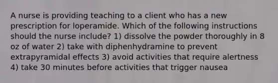 A nurse is providing teaching to a client who has a new prescription for loperamide. Which of the following instructions should the nurse include? 1) dissolve the powder thoroughly in 8 oz of water 2) take with diphenhydramine to prevent extrapyramidal effects 3) avoid activities that require alertness 4) take 30 minutes before activities that trigger nausea