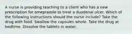 A nurse is providing teaching to a client who has a new prescription for omeprazole to treat a duodenal ulcer. Which of the following instructions should the nurse include? Take the drug with food. Swallow the capsules whole. Take the drug at bedtime. Dissolve the tablets in water.