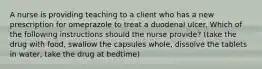 A nurse is providing teaching to a client who has a new prescription for omeprazole to treat a duodenal ulcer. Which of the following instructions should the nurse provide? (take the drug with food, swallow the capsules whole, dissolve the tablets in water, take the drug at bedtime)