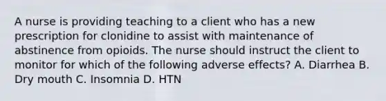 A nurse is providing teaching to a client who has a new prescription for clonidine to assist with maintenance of abstinence from opioids. The nurse should instruct the client to monitor for which of the following adverse effects? A. Diarrhea B. Dry mouth C. Insomnia D. HTN