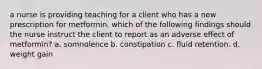 a nurse is providing teaching for a client who has a new prescription for metformin. which of the following findings should the nurse instruct the client to report as an adverse effect of metformin? a. somnolence b. constipation c. fluid retention. d. weight gain