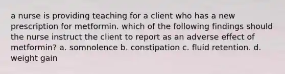 a nurse is providing teaching for a client who has a new prescription for metformin. which of the following findings should the nurse instruct the client to report as an adverse effect of metformin? a. somnolence b. constipation c. fluid retention. d. weight gain