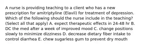 A nurse is providing teaching to a client who has a new prescription for amitriptyline (Elavil) for treatment of depression. Which of the following should the nurse include in the teaching? (Select all that apply) A. expect therapeutic effects in 24-48 hr B. DC the med after a week of improved mood C. change positions slowly to minimize dizziness D. decrease dietary fiber intake to control diarrhea E. chew sugarless gum to prevent dry mouth