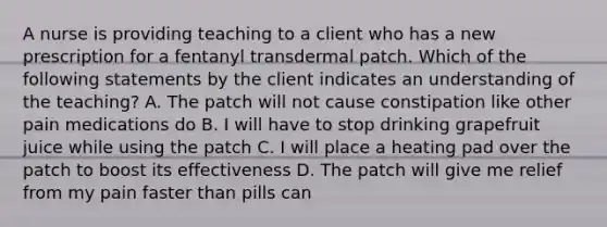 A nurse is providing teaching to a client who has a new prescription for a fentanyl transdermal patch. Which of the following statements by the client indicates an understanding of the teaching? A. The patch will not cause constipation like other pain medications do B. I will have to stop drinking grapefruit juice while using the patch C. I will place a heating pad over the patch to boost its effectiveness D. The patch will give me relief from my pain faster than pills can