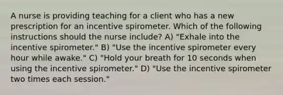 A nurse is providing teaching for a client who has a new prescription for an incentive spirometer. Which of the following instructions should the nurse include? A) "Exhale into the incentive spirometer." B) "Use the incentive spirometer every hour while awake." C) "Hold your breath for 10 seconds when using the incentive spirometer." D) "Use the incentive spirometer two times each session."