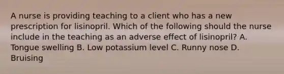 A nurse is providing teaching to a client who has a new prescription for lisinopril. Which of the following should the nurse include in the teaching as an adverse effect of lisinopril? A. Tongue swelling B. Low potassium level C. Runny nose D. Bruising