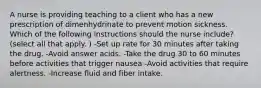 A nurse is providing teaching to a client who has a new prescription of dimenhydrinate to prevent motion sickness. Which of the following instructions should the nurse include? (select all that apply. ) -Set up rate for 30 minutes after taking the drug. -Avoid answer acids. -Take the drug 30 to 60 minutes before activities that trigger nausea -Avoid activities that require alertness. -Increase fluid and fiber intake.