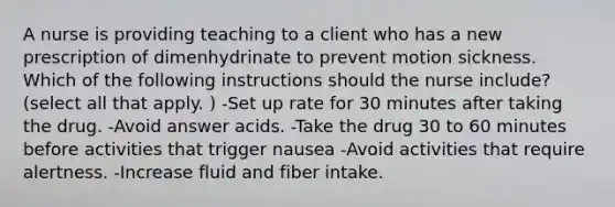 A nurse is providing teaching to a client who has a new prescription of dimenhydrinate to prevent motion sickness. Which of the following instructions should the nurse include? (select all that apply. ) -Set up rate for 30 minutes after taking the drug. -Avoid answer acids. -Take the drug 30 to 60 minutes before activities that trigger nausea -Avoid activities that require alertness. -Increase fluid and fiber intake.