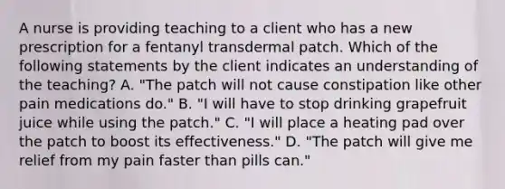 A nurse is providing teaching to a client who has a new prescription for a fentanyl transdermal patch. Which of the following statements by the client indicates an understanding of the teaching? A. "The patch will not cause constipation like other pain medications do." B. "I will have to stop drinking grapefruit juice while using the patch." C. "I will place a heating pad over the patch to boost its effectiveness." D. "The patch will give me relief from my pain faster than pills can."