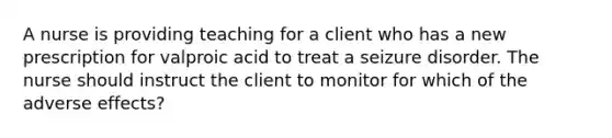 A nurse is providing teaching for a client who has a new prescription for valproic acid to treat a seizure disorder. The nurse should instruct the client to monitor for which of the adverse effects?