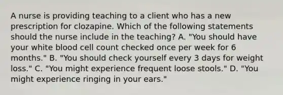 A nurse is providing teaching to a client who has a new prescription for clozapine. Which of the following statements should the nurse include in the teaching? A. "You should have your white blood cell count checked once per week for 6 months." B. "You should check yourself every 3 days for weight loss." C. "You might experience frequent loose stools." D. "You might experience ringing in your ears."