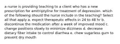 a nurse is providing teaching to a client who has a new prescription for amitriptyline for treatment of depression. which of the following should the nurse include in the teaching? Select all that apply a. expect therapeutic effects in 24 to 48 hr b. discontinue the medication after a week of improved mood c. change positions slowly to minimize dizziness d. decrease dietary fiber intake to control diarrhea e. chew sugarless gum to prevent dry mouth