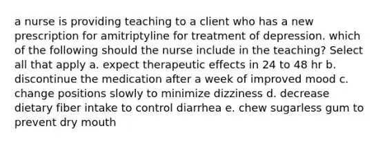 a nurse is providing teaching to a client who has a new prescription for amitriptyline for treatment of depression. which of the following should the nurse include in the teaching? Select all that apply a. expect therapeutic effects in 24 to 48 hr b. discontinue the medication after a week of improved mood c. change positions slowly to minimize dizziness d. decrease dietary fiber intake to control diarrhea e. chew sugarless gum to prevent dry mouth