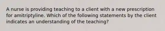 A nurse is providing teaching to a client with a new prescription for amitriptyline. Which of the following statements by the client indicates an understanding of the teaching?