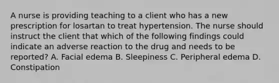 A nurse is providing teaching to a client who has a new prescription for losartan to treat hypertension. The nurse should instruct the client that which of the following findings could indicate an adverse reaction to the drug and needs to be reported? A. Facial edema B. Sleepiness C. Peripheral edema D. Constipation