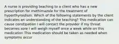 A nurse is providing teaching to a client who has a new prescription for methimazole for the treatment of hyperthyroidism. Which of the following statements by the client indicates an understanding of the teaching? This medication can cause constipation I will contact the provider if my throat becomes sore I will weigh myself once a week while on this medication This medication should be taken as needed when symptoms occur