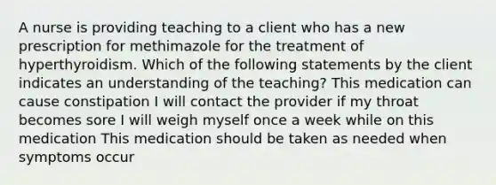 A nurse is providing teaching to a client who has a new prescription for methimazole for the treatment of hyperthyroidism. Which of the following statements by the client indicates an understanding of the teaching? This medication can cause constipation I will contact the provider if my throat becomes sore I will weigh myself once a week while on this medication This medication should be taken as needed when symptoms occur