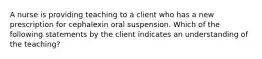 A nurse is providing teaching to a client who has a new prescription for cephalexin oral suspension. Which of the following statements by the client indicates an understanding of the teaching?