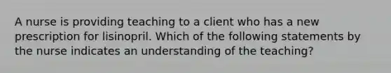 A nurse is providing teaching to a client who has a new prescription for lisinopril. Which of the following statements by the nurse indicates an understanding of the teaching?