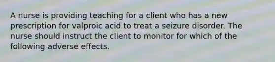 A nurse is providing teaching for a client who has a new prescription for valproic acid to treat a seizure disorder. The nurse should instruct the client to monitor for which of the following adverse effects.