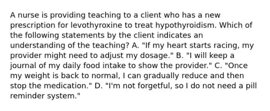 A nurse is providing teaching to a client who has a new prescription for levothyroxine to treat hypothyroidism. Which of the following statements by the client indicates an understanding of the teaching? A. "If my heart starts racing, my provider might need to adjust my dosage." B. "I will keep a journal of my daily food intake to show the provider." C. "Once my weight is back to normal, I can gradually reduce and then stop the medication." D. "I'm not forgetful, so I do not need a pill reminder system."