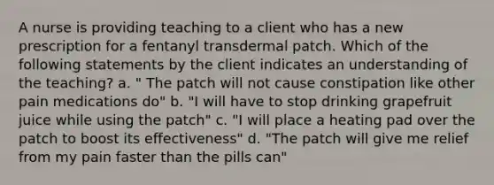 A nurse is providing teaching to a client who has a new prescription for a fentanyl transdermal patch. Which of the following statements by the client indicates an understanding of the teaching? a. " The patch will not cause constipation like other pain medications do" b. "I will have to stop drinking grapefruit juice while using the patch" c. "I will place a heating pad over the patch to boost its effectiveness" d. "The patch will give me relief from my pain faster than the pills can"