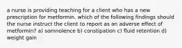 a nurse is providing teaching for a client who has a new prescription for metformin. which of the following findings should the nurse instruct the client to report as an adverse effect of metformin? a) somnolence b) constipation c) fluid retention d) weight gain