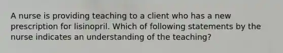 A nurse is providing teaching to a client who has a new prescription for lisinopril. Which of following statements by the nurse indicates an understanding of the teaching?