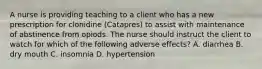 A nurse is providing teaching to a client who has a new prescription for clonidine (Catapres) to assist with maintenance of abstinence from opiods. The nurse should instruct the client to watch for which of the following adverse effects? A. diarrhea B. dry mouth C. insomnia D. hypertension