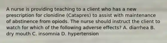 A nurse is providing teaching to a client who has a new prescription for clonidine (Catapres) to assist with maintenance of abstinence from opiods. The nurse should instruct the client to watch for which of the following adverse effects? A. diarrhea B. dry mouth C. insomnia D. hypertension