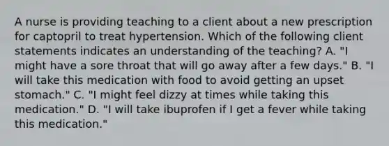 A nurse is providing teaching to a client about a new prescription for captopril to treat hypertension. Which of the following client statements indicates an understanding of the teaching? A. "I might have a sore throat that will go away after a few days." B. "I will take this medication with food to avoid getting an upset stomach." C. "I might feel dizzy at times while taking this medication." D. "I will take ibuprofen if I get a fever while taking this medication."