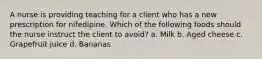 A nurse is providing teaching for a client who has a new prescription for nifedipine. Which of the following foods should the nurse instruct the client to avoid? a. Milk b. Aged cheese c. Grapefruit juice d. Bananas