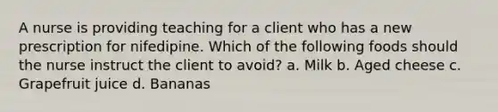 A nurse is providing teaching for a client who has a new prescription for nifedipine. Which of the following foods should the nurse instruct the client to avoid? a. Milk b. Aged cheese c. Grapefruit juice d. Bananas