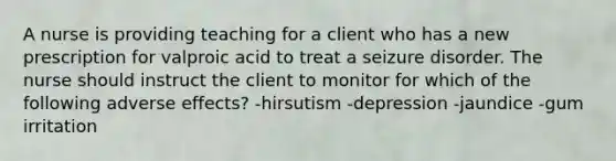 A nurse is providing teaching for a client who has a new prescription for valproic acid to treat a seizure disorder. The nurse should instruct the client to monitor for which of the following adverse effects? -hirsutism -depression -jaundice -gum irritation