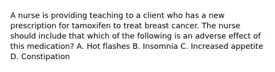 A nurse is providing teaching to a client who has a new prescription for tamoxifen to treat breast cancer. The nurse should include that which of the following is an adverse effect of this medication? A. Hot flashes B. Insomnia C. Increased appetite D. Constipation