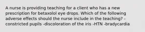 A nurse is providing teaching for a client who has a new prescription for betaxolol eye drops. Which of the following adverse effects should the nurse include in the teaching? -constricted pupils -discoloration of the iris -HTN -bradycardia