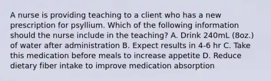 A nurse is providing teaching to a client who has a new prescription for psyllium. Which of the following information should the nurse include in the teaching? A. Drink 240mL (8oz.) of water after administration B. Expect results in 4-6 hr C. Take this medication before meals to increase appetite D. Reduce dietary fiber intake to improve medication absorption