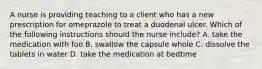 A nurse is providing teaching to a client who has a new prescription for omeprazole to treat a duodenal ulcer. Which of the following instructions should the nurse include? A. take the medication with foo B. swallow the capsule whole C. dissolve the tablets in water D. take the medication at bedtime