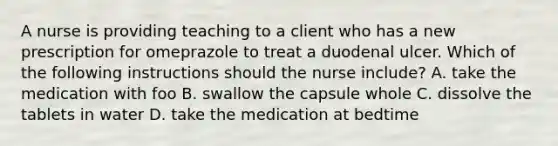 A nurse is providing teaching to a client who has a new prescription for omeprazole to treat a duodenal ulcer. Which of the following instructions should the nurse include? A. take the medication with foo B. swallow the capsule whole C. dissolve the tablets in water D. take the medication at bedtime