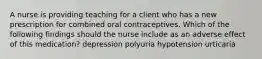 A nurse is providing teaching for a client who has a new prescription for combined oral contraceptives. Which of the following findings should the nurse include as an adverse effect of this medication? depression polyuria hypotension urticaria