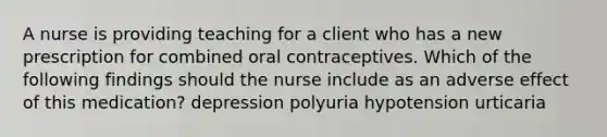 A nurse is providing teaching for a client who has a new prescription for combined oral contraceptives. Which of the following findings should the nurse include as an adverse effect of this medication? depression polyuria hypotension urticaria