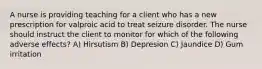 A nurse is providing teaching for a client who has a new prescription for valproic acid to treat seizure disorder. The nurse should instruct the client to monitor for which of the following adverse effects? A) Hirsutism B) Depresion C) Jaundice D) Gum irritation